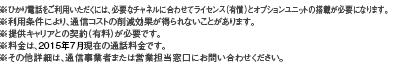 ※ひかり電話をご利用いただくには、必要なチャネルに合わせてライセンス（有償）とオプションユニットの搭載が必要になります。※利用条件により、通信コストの削減効果が得られないことがあります。※提供キャリアとの契約（有料）が必要です。※料金は、2015年7月現在の通話料金です。※その他詳細は、通信事業者または営業担当窓口にお問い合わせください。