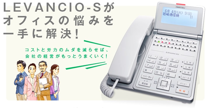 LEVANCIO-Sって どんなビジネスホン？ -あなたのオフィスに[コストダウン][業務快適][対応力向上][安心強化]をお届けする多機能ビジネスホンです。